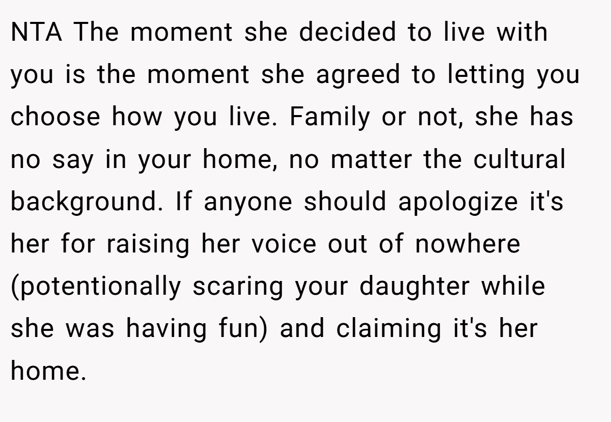 NTA The moment she decided to live with you is the moment she agreed to letting you choose how you live. Family or not, she has no say in your home, no matter the cultural background. If anyone should apologize it's her for raising her voice out of nowhere (potentionally scaring your daughter while she was having fun) and claiming it's her home.