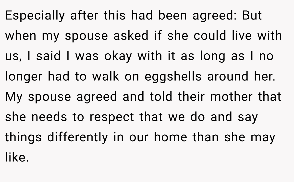 Especially after this had been agreed: But when my spouse asked if she could live with us, I said I was okay with it as long as I no longer had to walk on eggshells around her. My spouse agreed and told their mother that she needs to respect that we do and say things differently in our home than she may like.