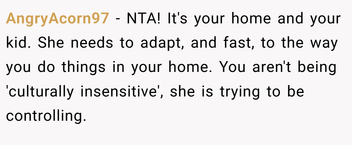 AngryAcorn97 − NTA! It's your home and your kid. She needs to adapt, and fast, to the way you do things in your home. You aren't being 'culturally insensitive', she is trying to be controlling.