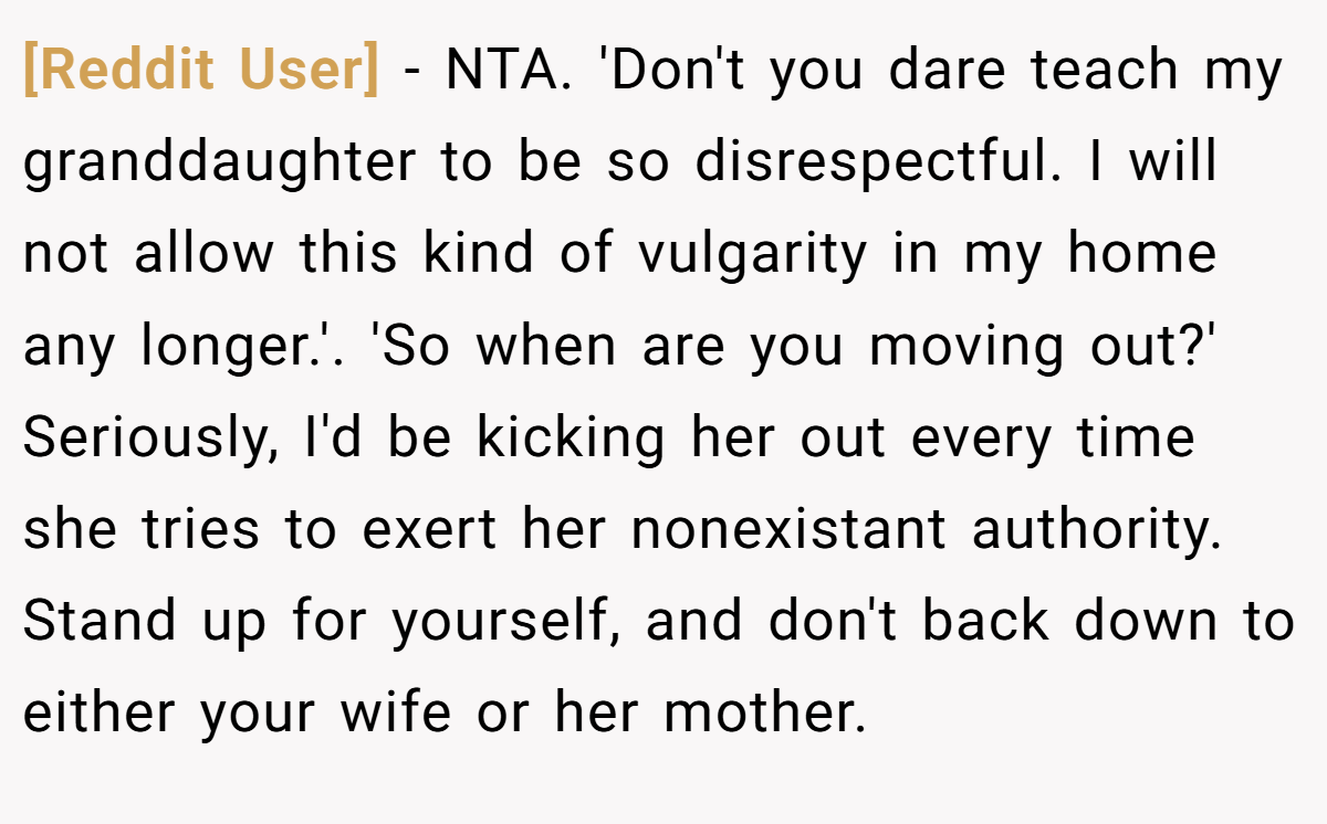 [Reddit User] − NTA. 'Don't you dare teach my granddaughter to be so disrespectful. I will not allow this kind of vulgarity in my home any longer.'. 'So when are you moving out?' Seriously, I'd be kicking her out every time she tries to exert her nonexistant authority. Stand up for yourself, and don't back down to either your wife or her mother.