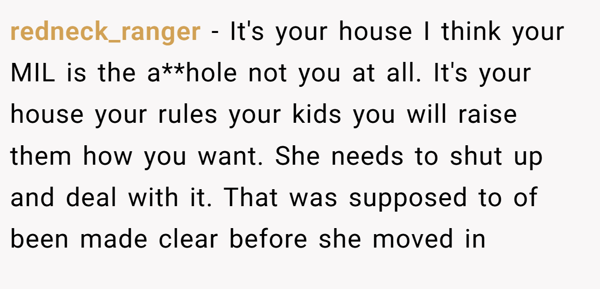 redneck_ranger − It's your house I think your MIL is the a**hole not you at all. It's your house your rules your kids you will raise them how you want. She needs to shut up and deal with it. That was supposed to of been made clear before she moved in