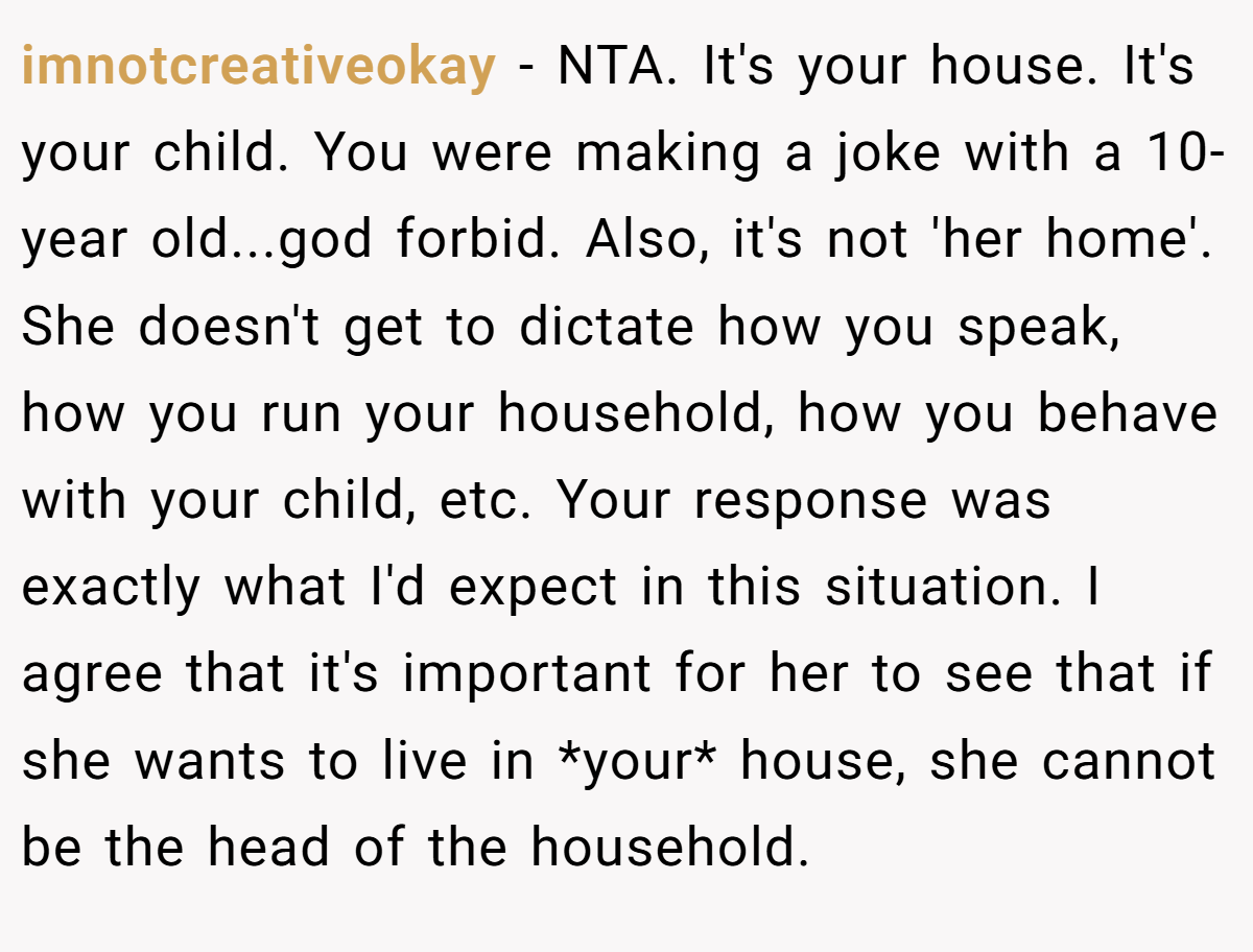 imnotcreativeokay − NTA. It's your house. It's your child. You were making a joke with a 10-year old...god forbid. Also, it's not 'her home'. She doesn't get to dictate how you speak, how you run your household, how you behave with your child, etc. Your response was exactly what I'd expect in this situation. I agree that it's important for her to see that if she wants to live in *your* house, she cannot be the head of the household.