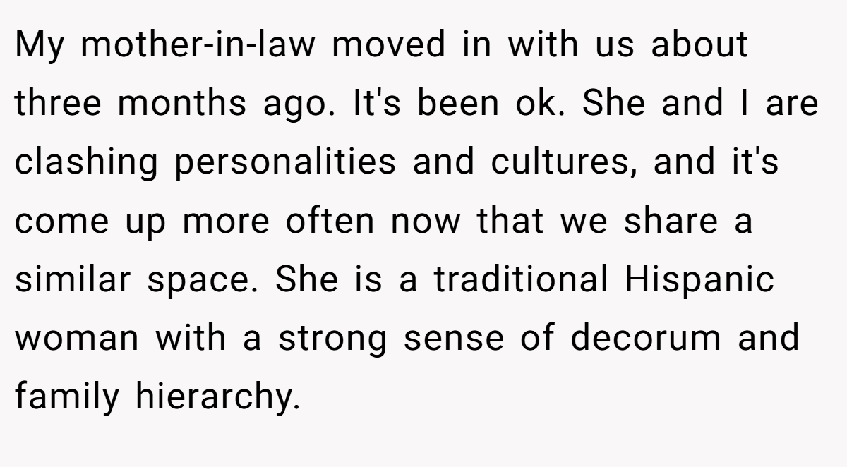 My mother-in-law moved in with us about three months ago. It's been ok. She and I are clashing personalities and cultures, and it's come up more often now that we share a similar space. She is a traditional Hispanic woman with a strong sense of decorum and family hierarchy.