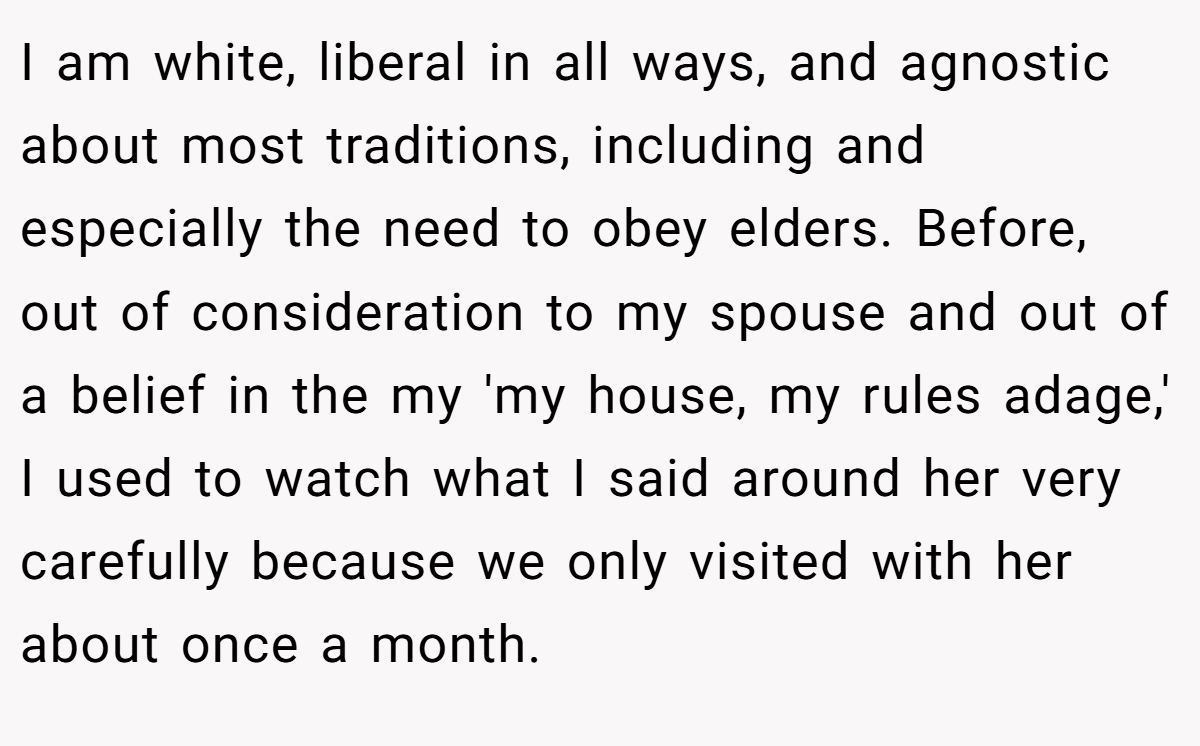 I am white, liberal in all ways, and agnostic about most traditions, including and especially the need to obey elders. Before, out of consideration to my spouse and out of a belief in the my 'my house, my rules adage,' I used to watch what I said around her very carefully because we only visited with her about once a month.