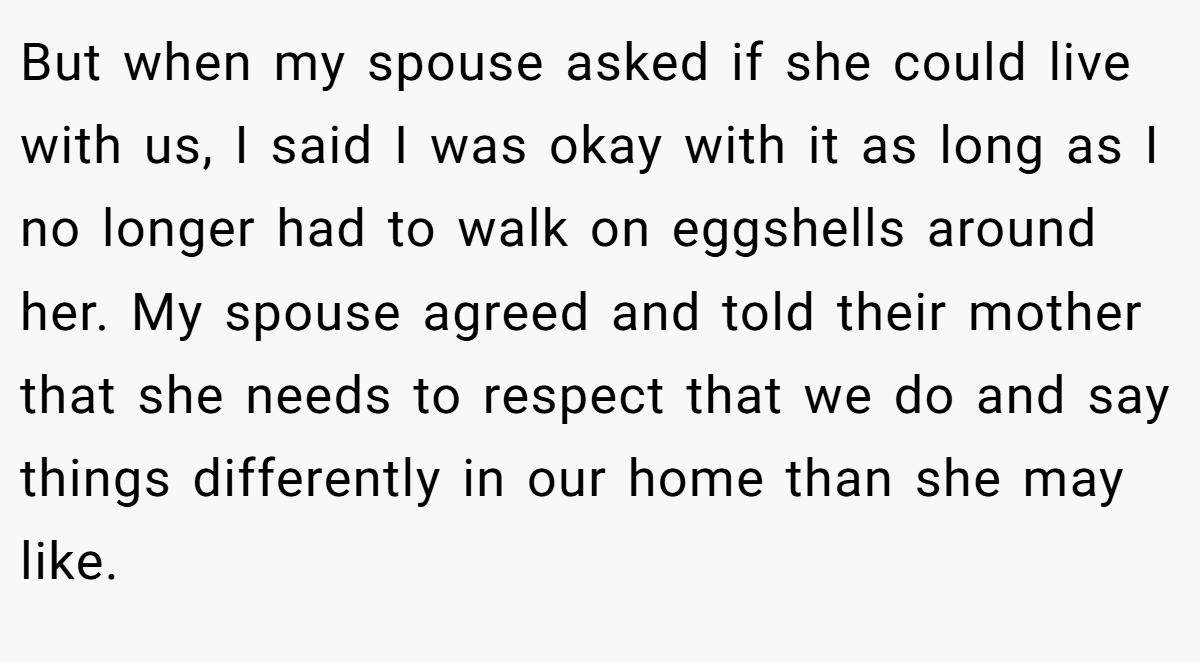 But when my spouse asked if she could live with us, I said I was okay with it as long as I no longer had to walk on eggshells around her. My spouse agreed and told their mother that she needs to respect that we do and say things differently in our home than she may like.