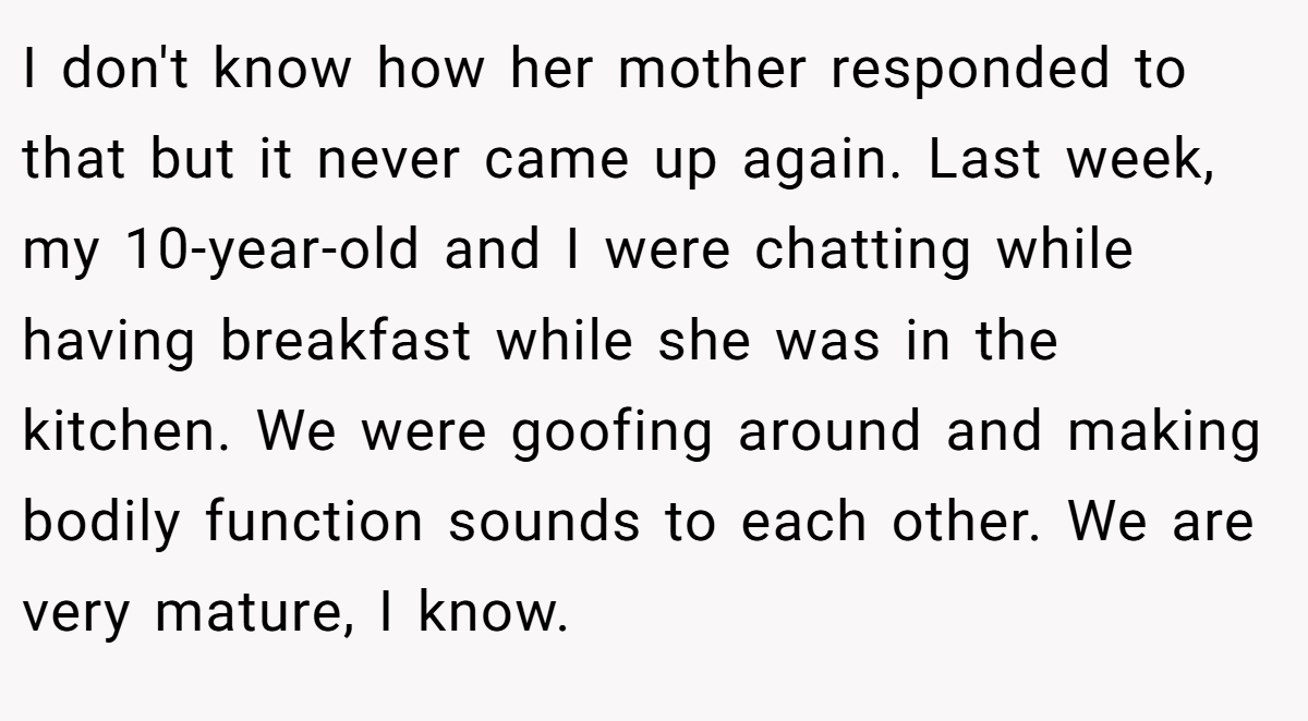 I don't know how her mother responded to that but it never came up again. Last week, my 10-year-old and I were chatting while having breakfast while she was in the kitchen. We were goofing around and making bodily function sounds to each other. We are very mature, I know.