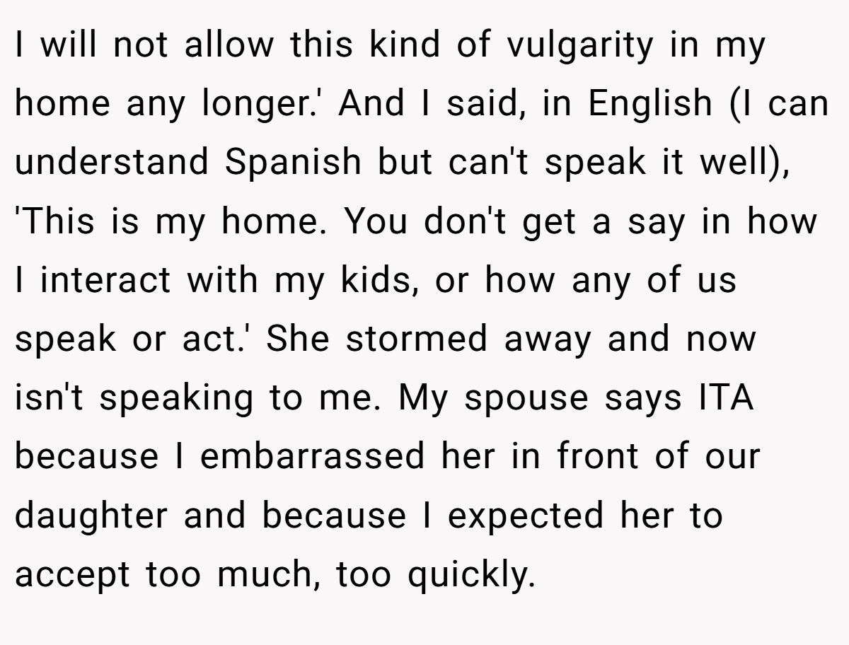 I will not allow this kind of vulgarity in my home any longer.' And I said, in English (I can understand Spanish but can't speak it well), 'This is my home. You don't get a say in how I interact with my kids, or how any of us speak or act.' She stormed away and now isn't speaking to me. My spouse says ITA because I embarrassed her in front of our daughter and because I expected her to accept too much, too quickly.