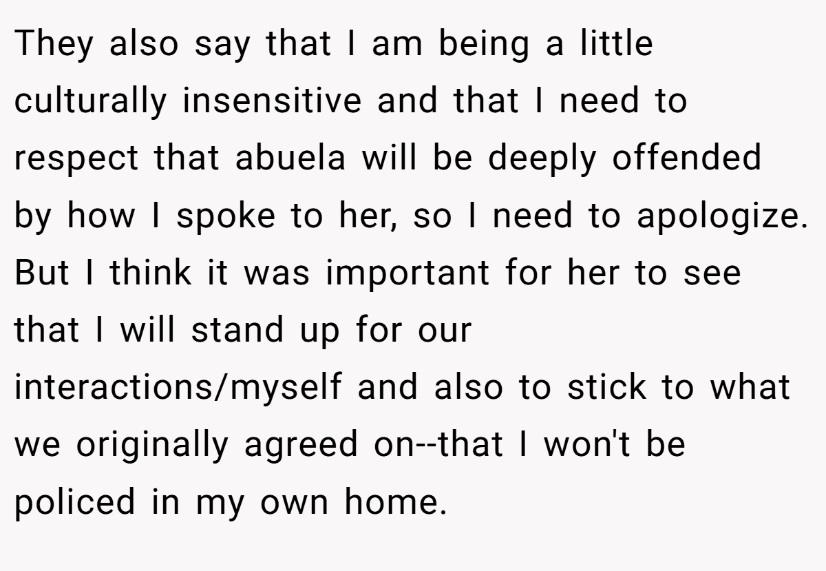 They also say that I am being a little culturally insensitive and that I need to respect that abuela will be deeply offended by how I spoke to her, so I need to apologize. But I think it was important for her to see that I will stand up for our interactions/myself and also to stick to what we originally agreed on--that I won't be policed in my own home.