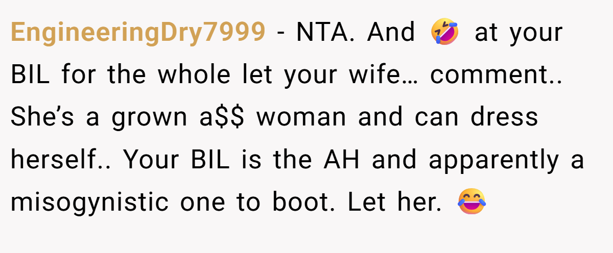EngineeringDry7999 − NTA. And 🤣 at your BIL for the whole let your wife… comment.. She’s a grown a$$ woman and can dress herself.. Your BIL is the AH and apparently a misogynistic one to boot. Let her. 😂