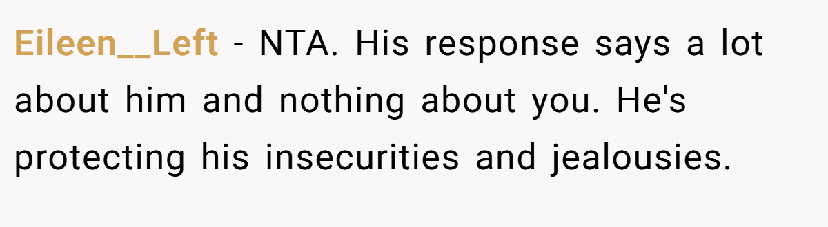 Eileen__Left − NTA. His response says a lot about him and nothing about you. He's protecting his insecurities and jealousies.