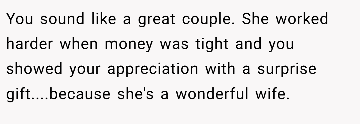 You sound like a great couple. She worked harder when money was tight and you showed your appreciation with a surprise gift....because she's a wonderful wife.