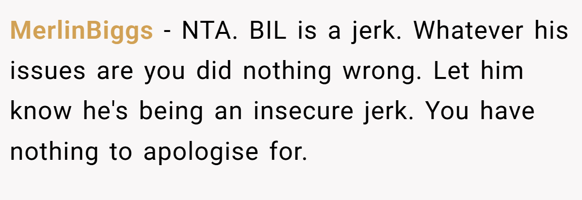 MerlinBiggs − NTA. BIL is a jerk. Whatever his issues are you did nothing wrong. Let him know he's being an insecure jerk. You have nothing to apologise for.