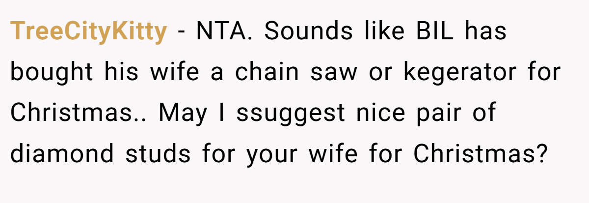 TreeCityKitty − NTA. Sounds like BIL has bought his wife a chain saw or kegerator for Christmas.. May I ssuggest nice pair of diamond studs for your wife for Christmas?