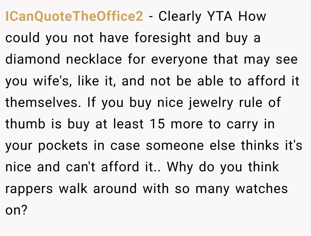 ICanQuoteTheOffice2 − Clearly YTA How could you not have foresight and buy a diamond necklace for everyone that may see you wife's, like it, and not be able to afford it themselves. If you buy nice jewelry rule of thumb is buy at least 15 more to carry in your pockets in case someone else thinks it's nice and can't afford it.. Why do you think rappers walk around with so many watches on?