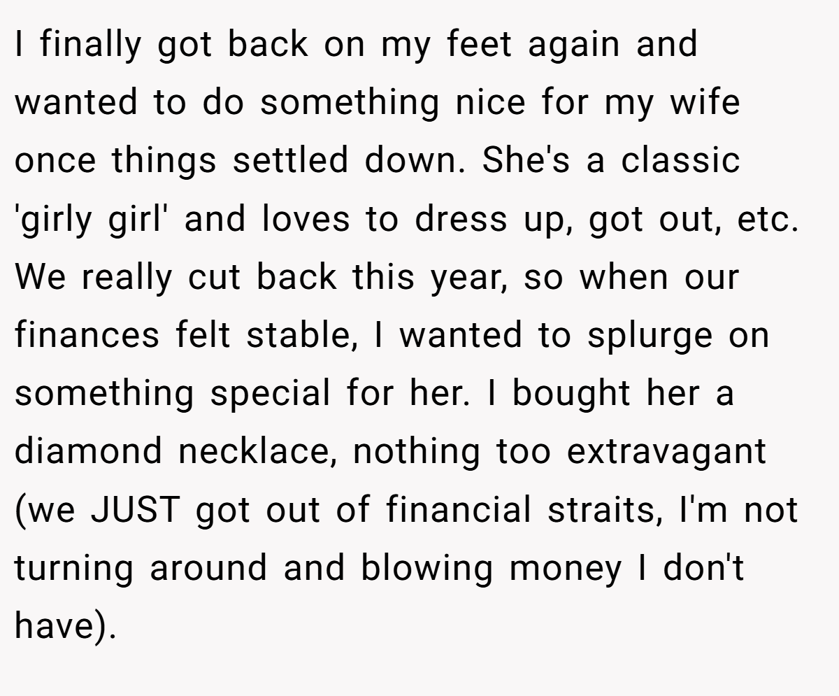 I finally got back on my feet again and wanted to do something nice for my wife once things settled down. She's a classic 'girly girl' and loves to dress up, got out, etc. We really cut back this year, so when our finances felt stable, I wanted to splurge on something special for her. I bought her a diamond necklace, nothing too extravagant (we JUST got out of financial straits, I'm not turning around and blowing money I don't have).