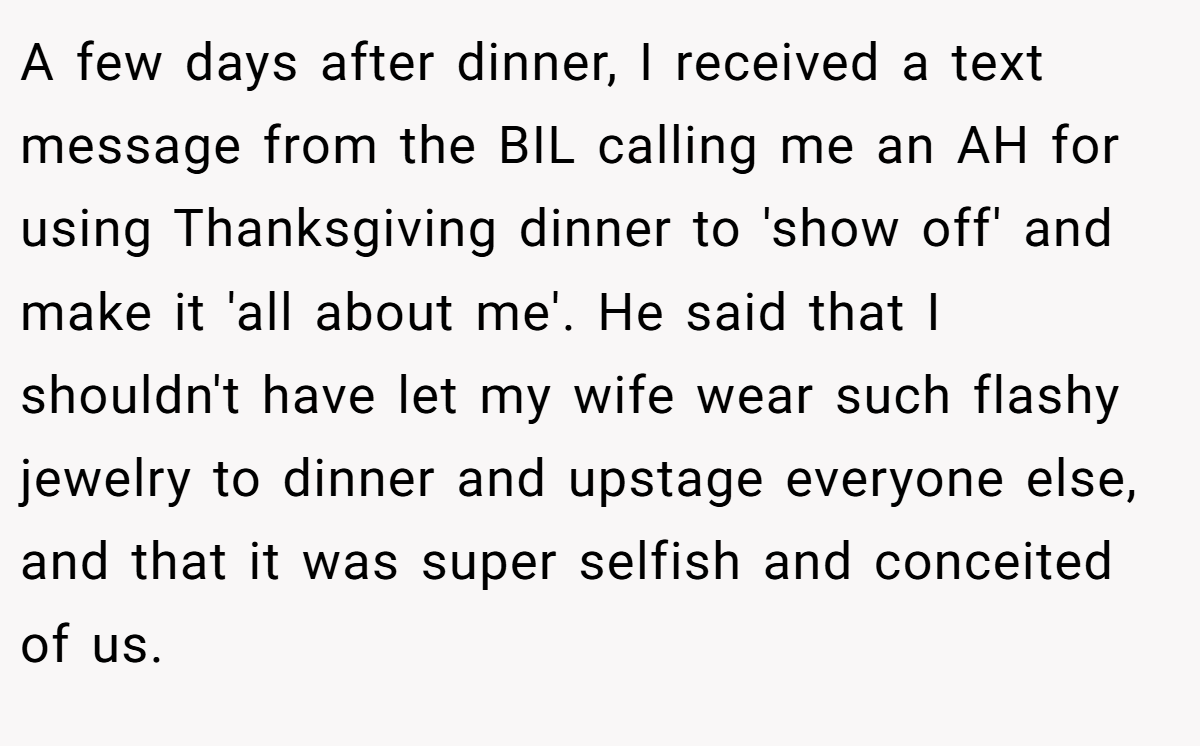A few days after dinner, I received a text message from the BIL calling me an AH for using Thanksgiving dinner to 'show off' and make it 'all about me'. He said that I shouldn't have let my wife wear such flashy jewelry to dinner and upstage everyone else, and that it was super selfish and conceited of us.