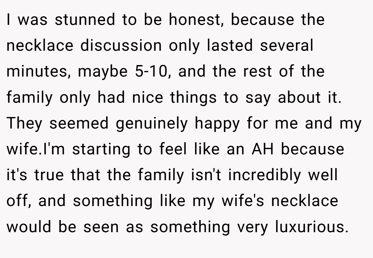I was stunned to be honest, because the necklace discussion only lasted several minutes, maybe 5-10, and the rest of the family only had nice things to say about it. They seemed genuinely happy for me and my wife.I'm starting to feel like an AH because it's true that the family isn't incredibly well off, and something like my wife's necklace would be seen as something very luxurious.