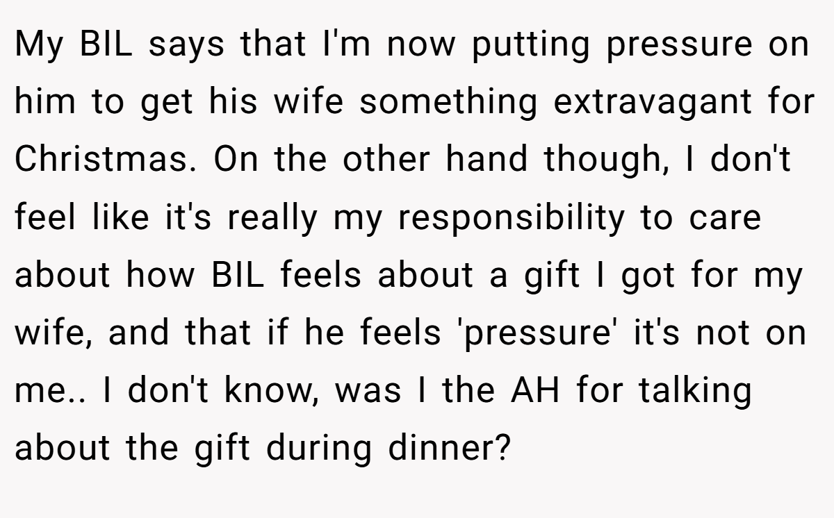 My BIL says that I'm now putting pressure on him to get his wife something extravagant for Christmas. On the other hand though, I don't feel like it's really my responsibility to care about how BIL feels about a gift I got for my wife, and that if he feels 'pressure' it's not on me.. I don't know, was I the AH for talking about the gift during dinner?