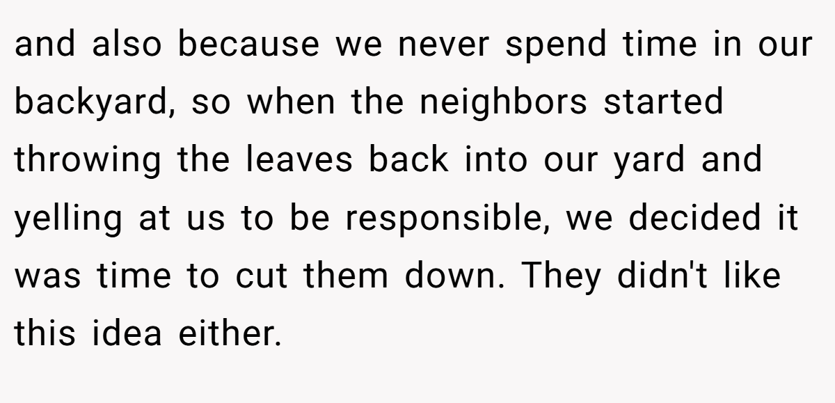 and also because we never spend time in our backyard, so when the neighbors started throwing the leaves back into our yard and yelling at us to be responsible, we decided it was time to cut them down. They didn't like this idea either.