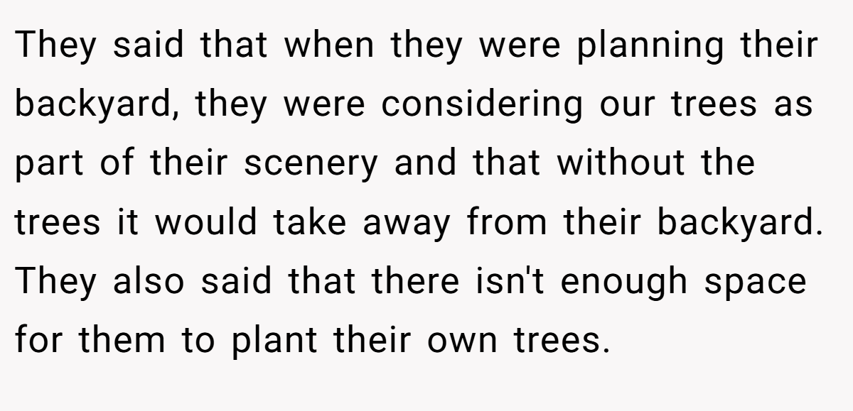 They said that when they were planning their backyard, they were considering our trees as part of their scenery and that without the trees it would take away from their backyard. They also said that there isn't enough space for them to plant their own trees.