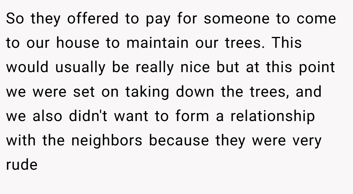 So they offered to pay for someone to come to our house to maintain our trees. This would usually be really nice but at this point we were set on taking down the trees, and we also didn't want to form a relationship with the neighbors because they were very rude