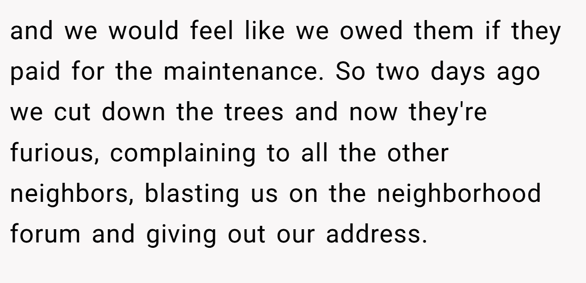 and we would feel like we owed them if they paid for the maintenance. So two days ago we cut down the trees and now they're furious, complaining to all the other neighbors, blasting us on the neighborhood forum and giving out our address.
