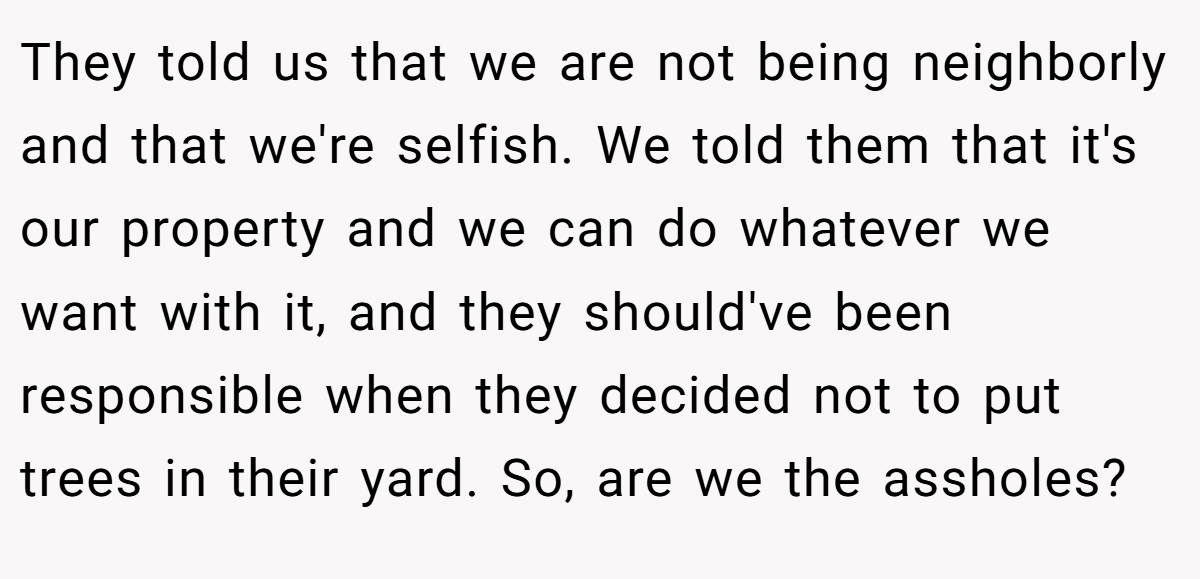 They told us that we are not being neighborly and that we're selfish. We told them that it's our property and we can do whatever we want with it, and they should've been responsible when they decided not to put trees in their yard. So, are we the assholes?