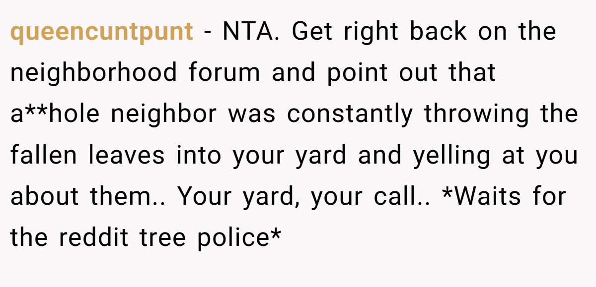 queencuntpunt - NTA. Get right back on the neighborhood forum and point out that a**hole neighbor was constantly throwing the fallen leaves into your yard and yelling at you about them.. Your yard, your call.. *Waits for the reddit tree police*