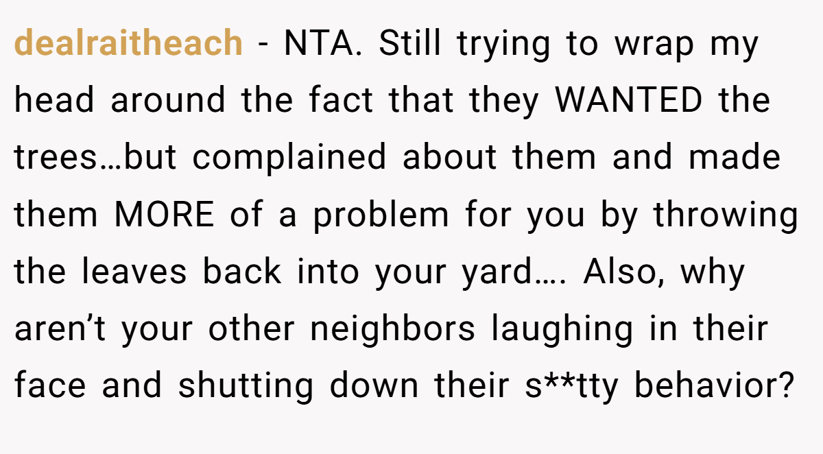 dealraitheach - NTA. Still trying to wrap my head around the fact that they WANTED the trees…but complained about them and made them MORE of a problem for you by throwing the leaves back into your yard…. Also, why aren’t your other neighbors laughing in their face and shutting down their s**tty behavior?