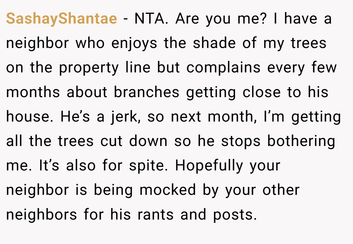 SashayShantae - NTA. Are you me? I have a neighbor who enjoys the shade of my trees on the property line but complains every few months about branches getting close to his house. He’s a jerk, so next month, I’m getting all the trees cut down so he stops bothering me. It’s also for spite. Hopefully your neighbor is being mocked by your other neighbors for his rants and posts.