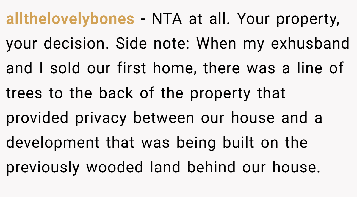 allthelovelybones - NTA at all. Your property, your decision. Side note: When my exhusband and I sold our first home, there was a line of trees to the back of the property that provided privacy between our house and a development that was being built on the previously wooded land behind our house.