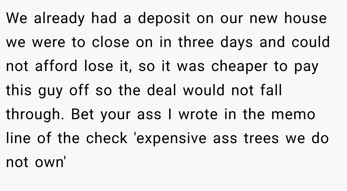 We already had a deposit on our new house we were to close on in three days and could not afford lose it, so it was cheaper to pay this guy off so the deal would not fall through. Bet your ass I wrote in the memo line of the check 'expensive ass trees we do not own'