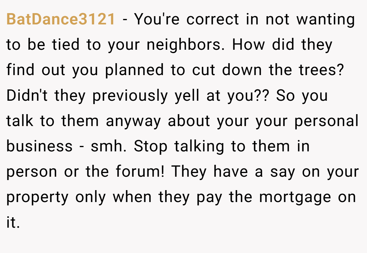 BatDance3121 - You're correct in not wanting to be tied to your neighbors. How did they find out you planned to cut down the trees? Didn't they previously yell at you?? So you talk to them anyway about your your personal business - smh. Stop talking to them in person or the forum! They have a say on your property only when they pay the mortgage on it.