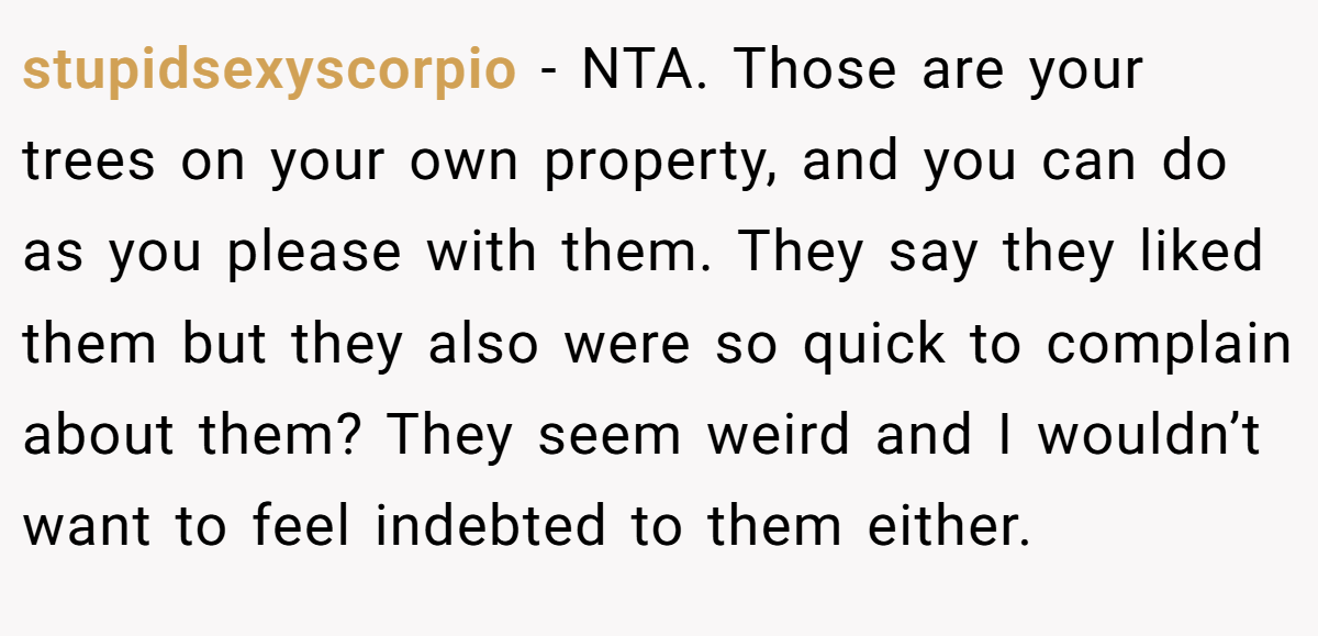 stupidsexyscorpio - NTA. Those are your trees on your own property, and you can do as you please with them. They say they liked them but they also were so quick to complain about them? They seem weird and I wouldn’t want to feel indebted to them either.