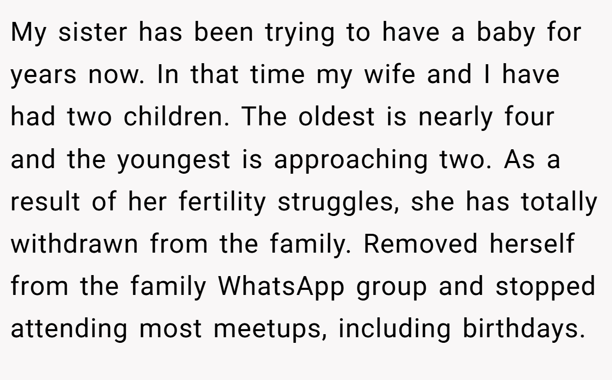 My sister has been trying to have a baby for years now. In that time my wife and I have had two children. The oldest is nearly four and the youngest is approaching two. As a result of her fertility struggles, she has totally withdrawn from the family. Removed herself from the family WhatsApp group and stopped attending most meetups, including birthdays.