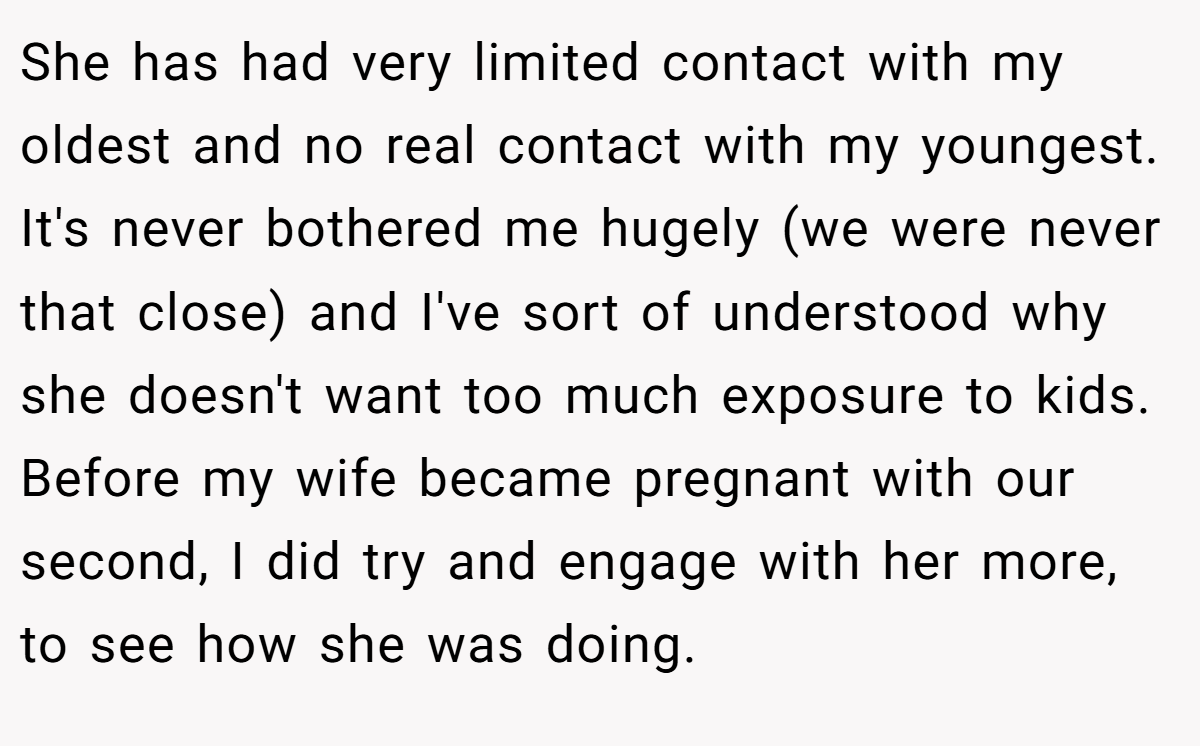 She has had very limited contact with my oldest and no real contact with my youngest. It's never bothered me hugely (we were never that close) and I've sort of understood why she doesn't want too much exposure to kids. Before my wife became pregnant with our second, I did try and engage with her more, to see how she was doing.