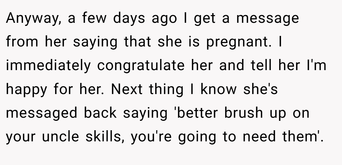Anyway, a few days ago I get a message from her saying that she is pregnant. I immediately congratulate her and tell her I'm happy for her. Next thing I know she's messaged back saying 'better brush up on your uncle skills, you're going to need them'.