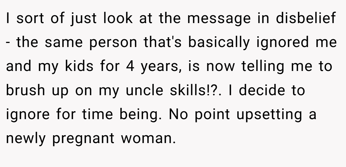 I sort of just look at the message in disbelief - the same person that's basically ignored me and my kids for 4 years, is now telling me to brush up on my uncle skills!?. I decide to ignore for time being. No point upsetting a newly pregnant woman.