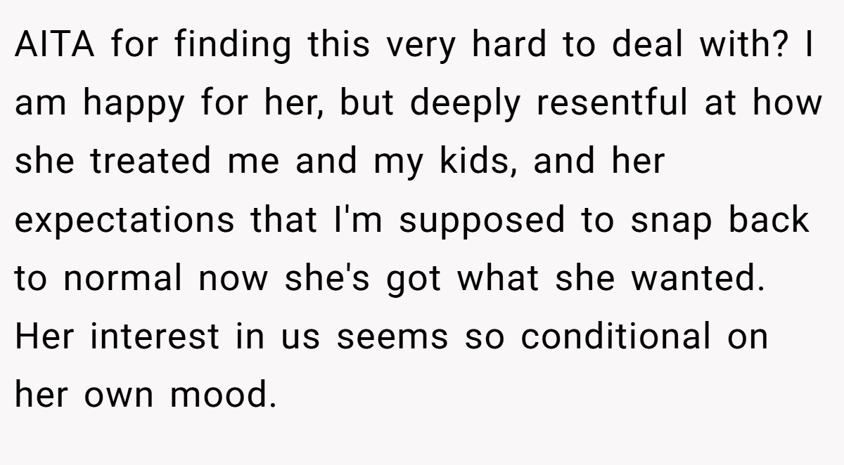 AITA for finding this very hard to deal with? I am happy for her, but deeply resentful at how she treated me and my kids, and her expectations that I'm supposed to snap back to normal now she's got what she wanted. Her interest in us seems so conditional on her own mood.