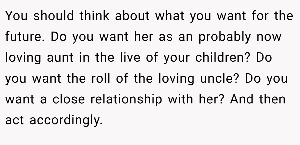 You should think about what you want for the future. Do you want her as an probably now loving aunt in the live of your children? Do you want the roll of the loving uncle? Do you want a close relationship with her? And then act accordingly.