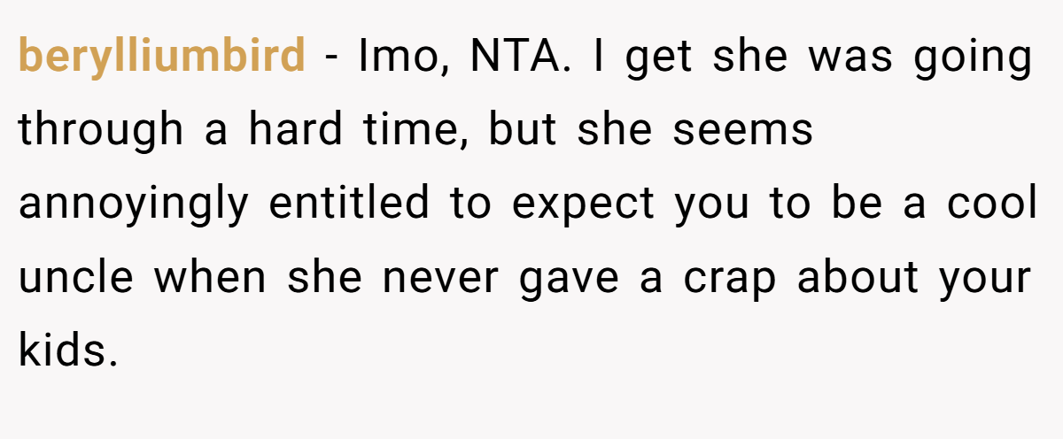 berylliumbird − Imo, NTA. I get she was going through a hard time, but she seems annoyingly entitled to expect you to be a cool uncle when she never gave a crap about your kids.