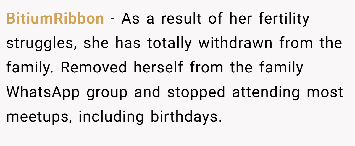 BitiumRibbon − As a result of her fertility struggles, she has totally withdrawn from the family. Removed herself from the family WhatsApp group and stopped attending most meetups, including birthdays.