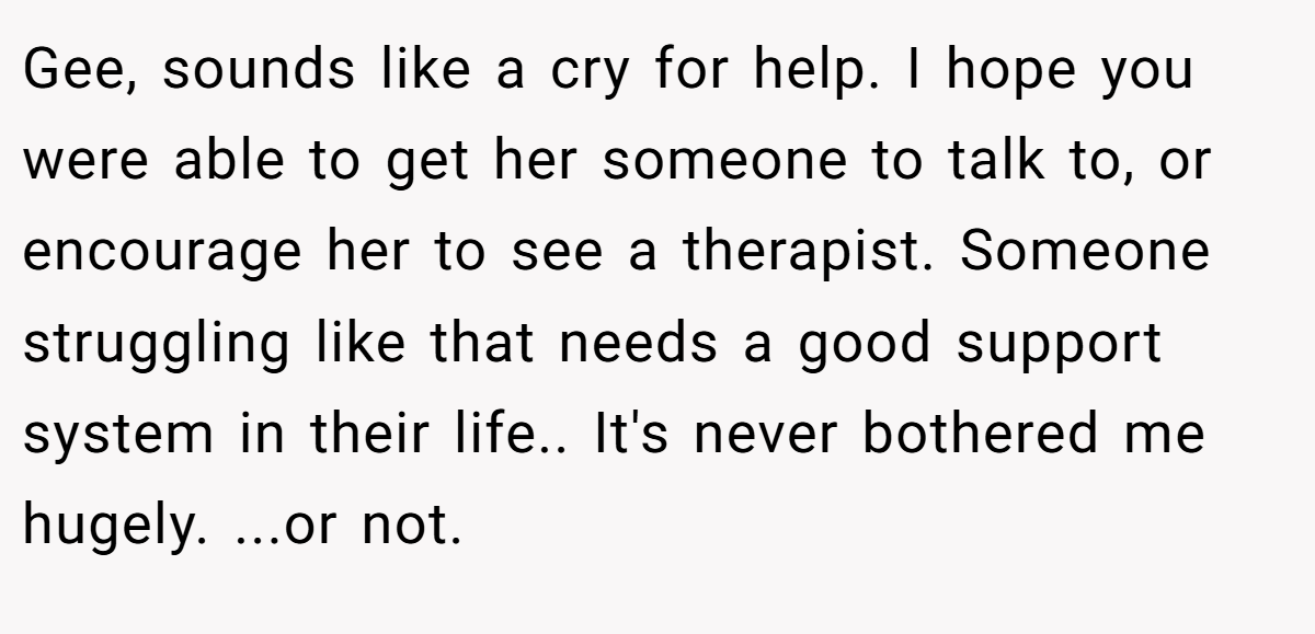 Gee, sounds like a cry for help. I hope you were able to get her someone to talk to, or encourage her to see a therapist. Someone struggling like that needs a good support system in their life.. It's never bothered me hugely. ...or not.
