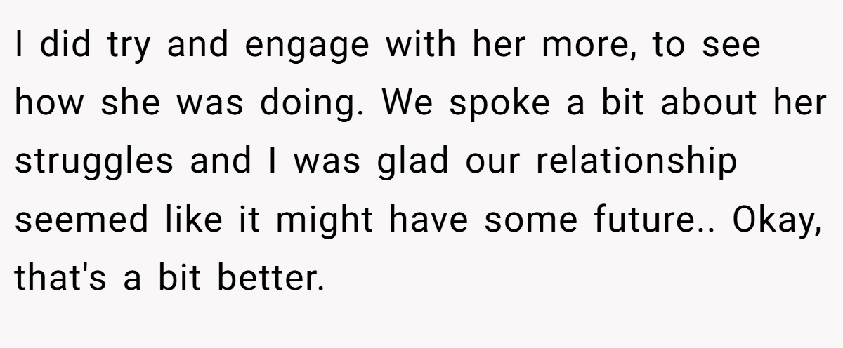 I did try and engage with her more, to see how she was doing. We spoke a bit about her struggles and I was glad our relationship seemed like it might have some future.. Okay, that's a bit better.