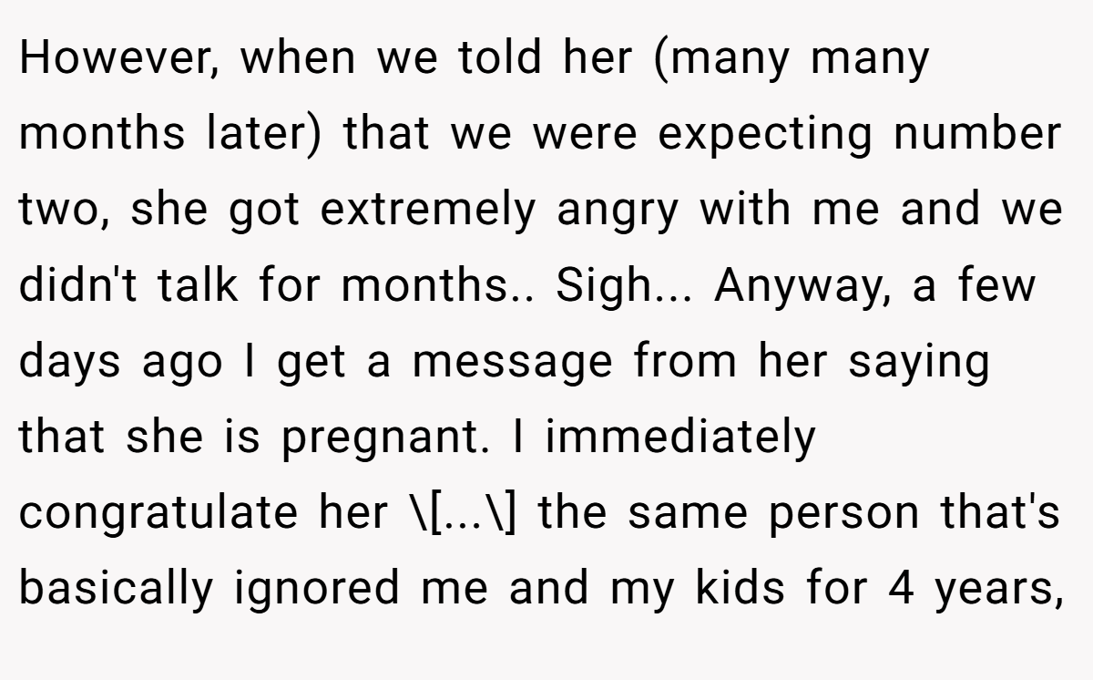 However, when we told her (many many months later) that we were expecting number two, she got extremely angry with me and we didn't talk for months.. Sigh... Anyway, a few days ago I get a message from her saying that she is pregnant. I immediately congratulate her \[...\] the same person that's basically ignored me and my kids for 4 years,