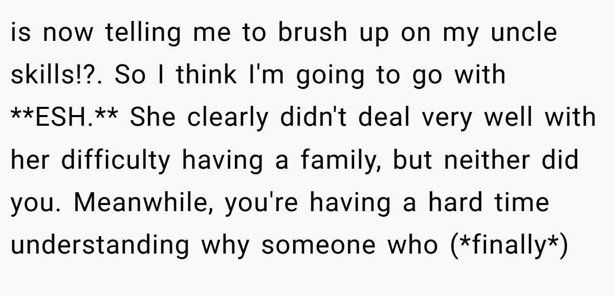 is now telling me to brush up on my uncle skills!?. So I think I'm going to go with **ESH.** She clearly didn't deal very well with her difficulty having a family, but neither did you. Meanwhile, you're having a hard time understanding why someone who (*finally*)