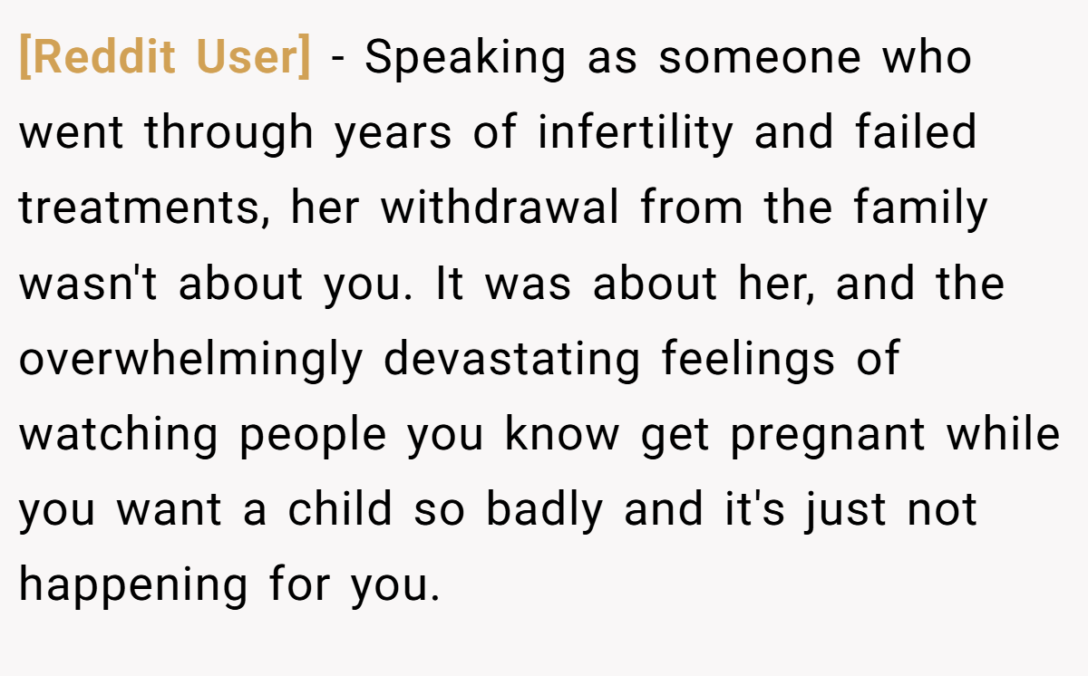 [Reddit User] − Speaking as someone who went through years of infertility and failed treatments, her withdrawal from the family wasn't about you. It was about her, and the overwhelmingly devastating feelings of watching people you know get pregnant while you want a child so badly and it's just not happening for you.