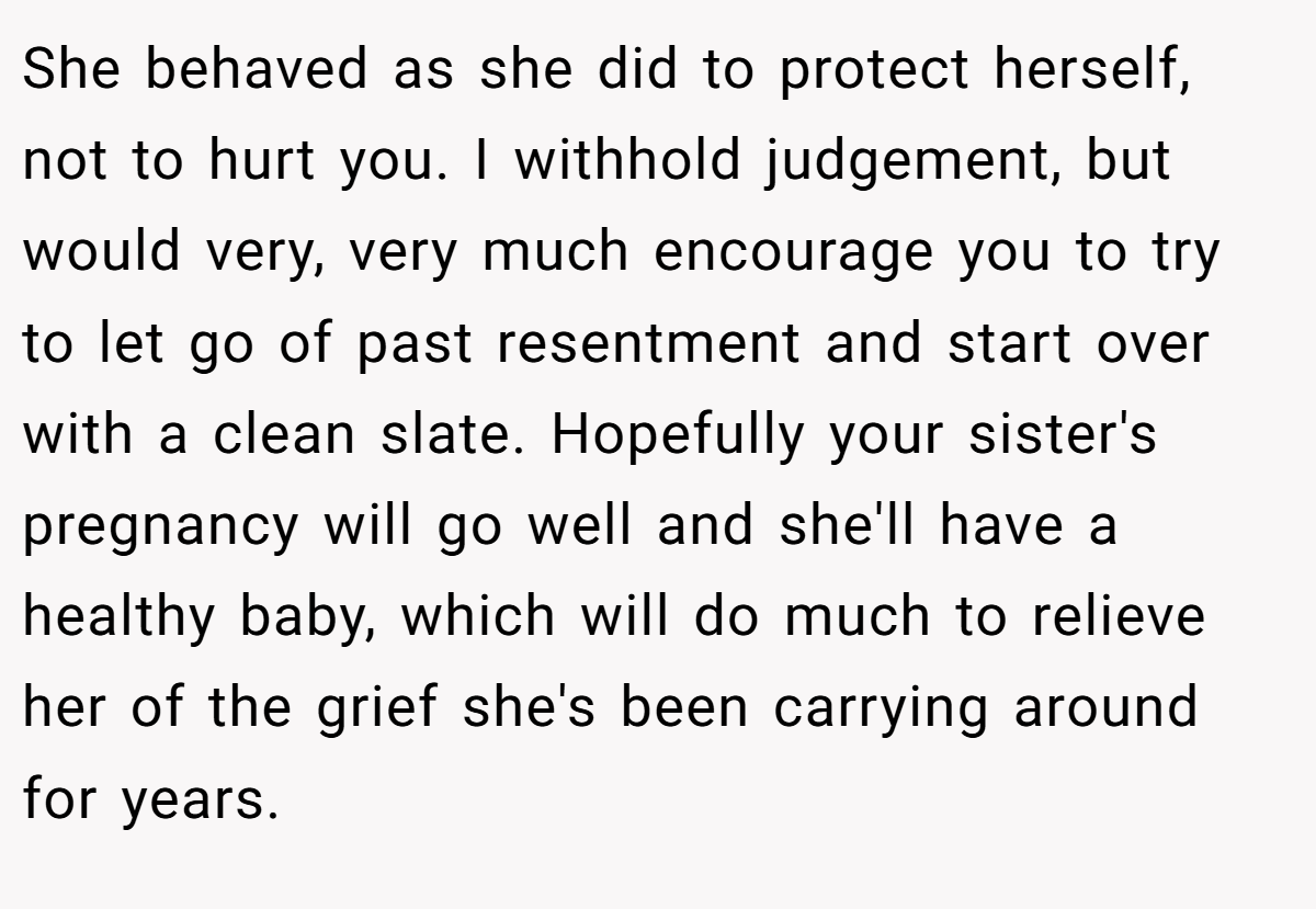 She behaved as she did to protect herself, not to hurt you. I withhold judgement, but would very, very much encourage you to try to let go of past resentment and start over with a clean slate. Hopefully your sister's pregnancy will go well and she'll have a healthy baby, which will do much to relieve her of the grief she's been carrying around for years.
