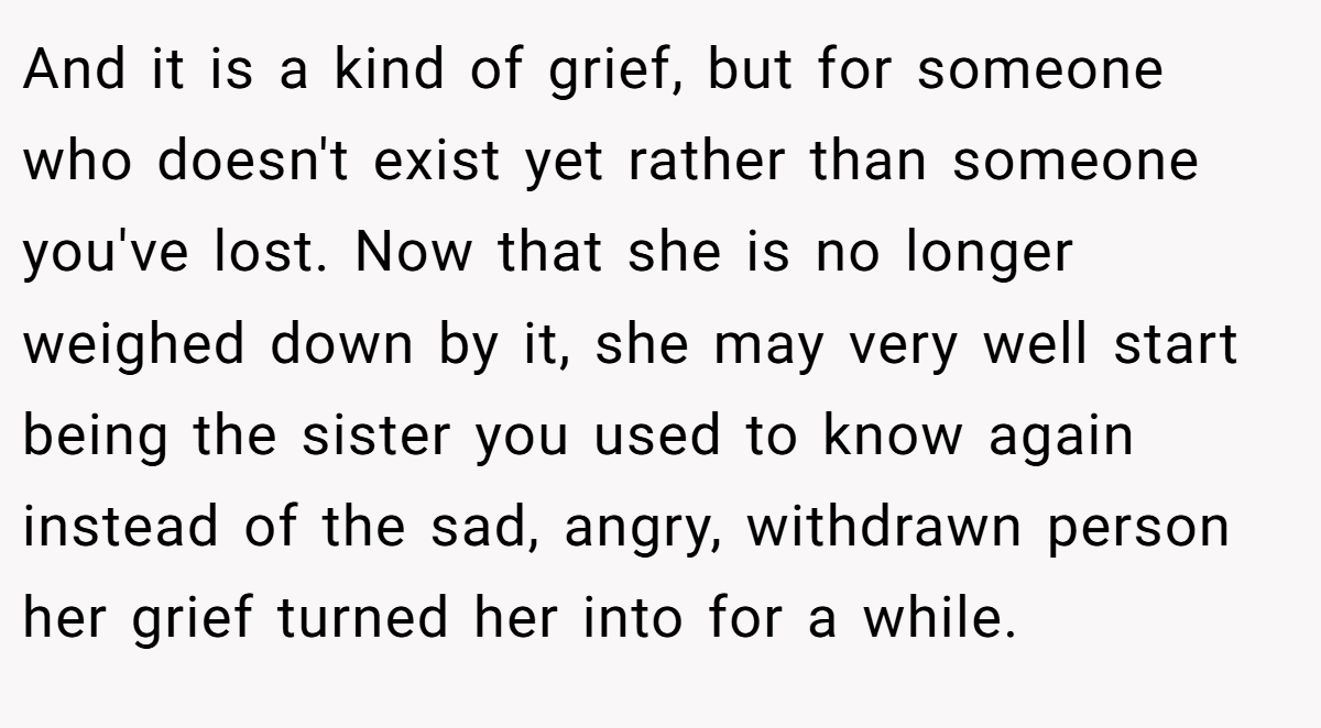 And it is a kind of grief, but for someone who doesn't exist yet rather than someone you've lost. Now that she is no longer weighed down by it, she may very well start being the sister you used to know again instead of the sad, angry, withdrawn person her grief turned her into for a while.