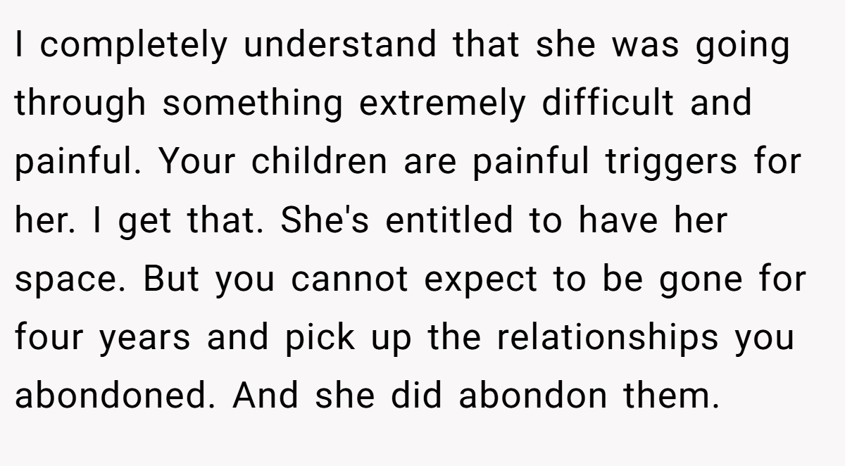 I completely understand that she was going through something extremely difficult and painful. Your children are painful triggers for her. I get that. She's entitled to have her space. But you cannot expect to be gone for four years and pick up the relationships you abondoned. And she did abondon them.